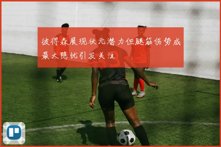 彼得森展现状元潜力但腿筋伤势成最大隐忧引发关注
