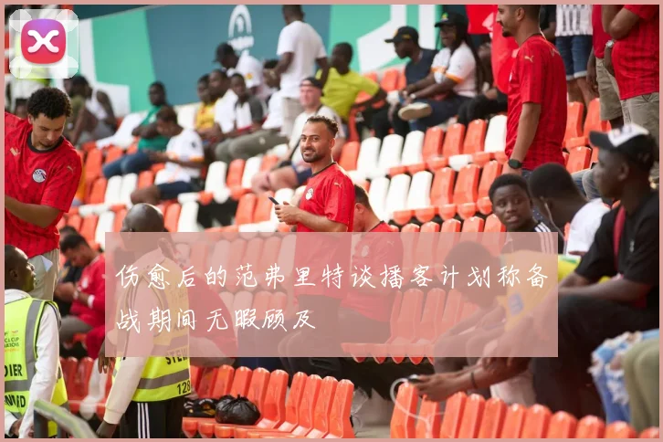 伤愈后的范弗里特谈播客计划称备战期间无暇顾及