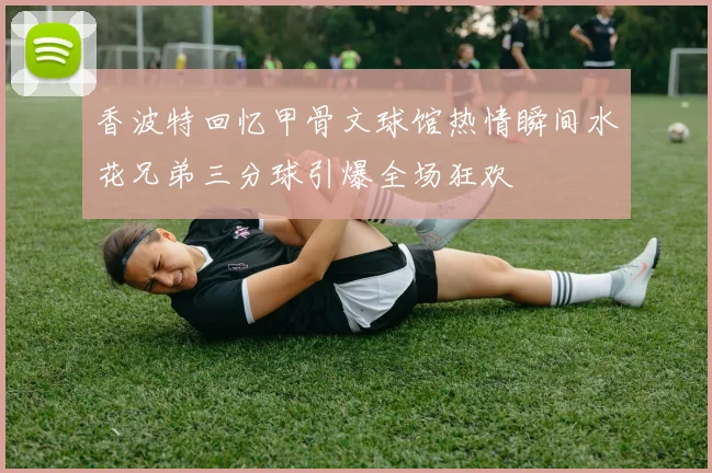 香波特回忆甲骨文球馆热情瞬间水花兄弟三分球引爆全场狂欢