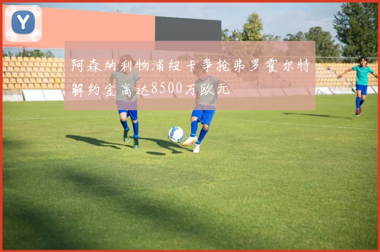 阿森纳利物浦纽卡争抢弗罗霍尔特解约金高达8500万欧元
