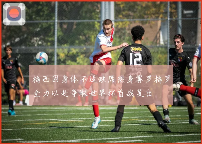 梅西因身体不适缺席热身赛罗梅罗全力以赴争取世界杯首战复出