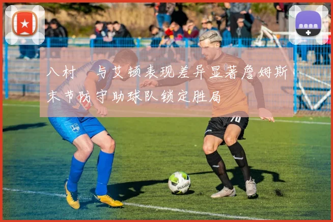 八村塁与艾顿表现差异显著詹姆斯末节防守助球队锁定胜局