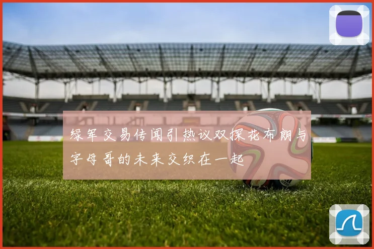 绿军交易传闻引热议双探花布朗与字母哥的未来交织在一起