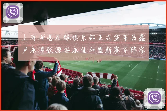 上海海港足球俱乐部正式宣布岳鑫卢永涛张源安永佳加盟新赛季阵容更新