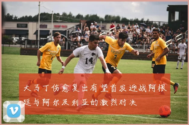 大马丁伤愈复出有望首发迎战阿根廷与阿尔及利亚的激烈对决