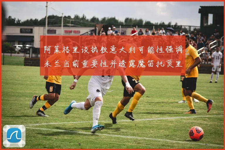 阿莱格里谈执教意大利可能性强调米兰当前重要性并透露魔笛托莫里缺阵消息