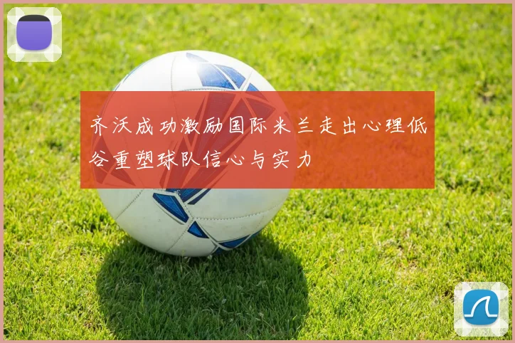 齐沃成功激励国际米兰走出心理低谷重塑球队信心与实力